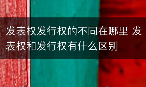 发表权发行权的不同在哪里 发表权和发行权有什么区别