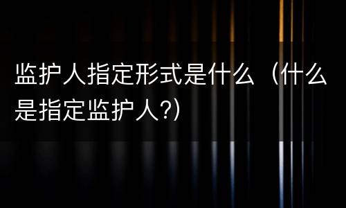 监护人指定形式是什么（什么是指定监护人?）