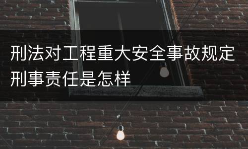 刑法对工程重大安全事故规定刑事责任是怎样