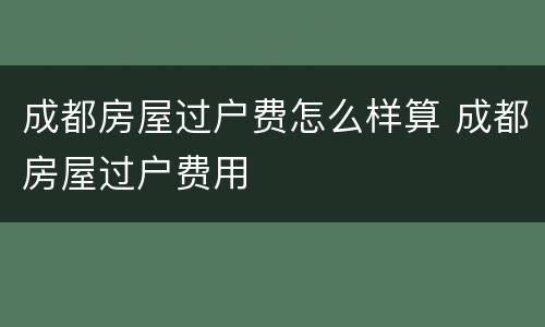 成都房屋过户费怎么样算 成都房屋过户费用