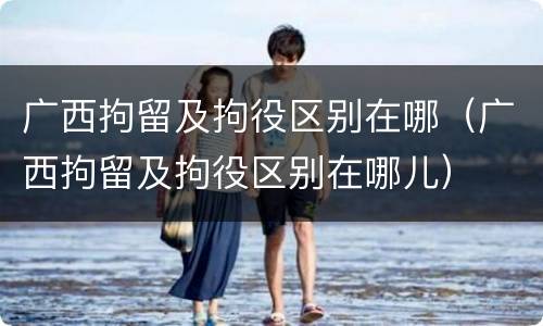 广西拘留及拘役区别在哪（广西拘留及拘役区别在哪儿）