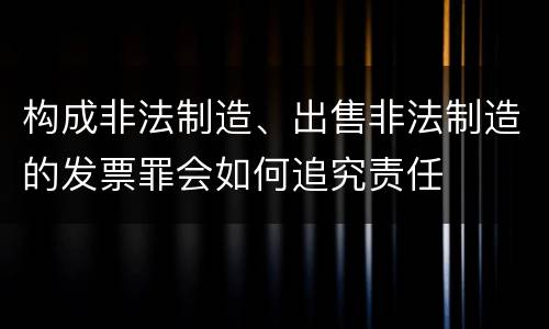 构成非法制造、出售非法制造的发票罪会如何追究责任