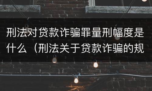 刑法对贷款诈骗罪量刑幅度是什么（刑法关于贷款诈骗的规定）
