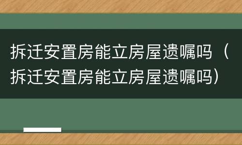 拆迁安置房能立房屋遗嘱吗（拆迁安置房能立房屋遗嘱吗）