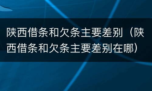 陕西借条和欠条主要差别（陕西借条和欠条主要差别在哪）