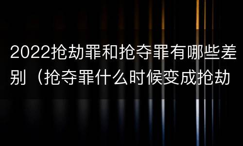2022抢劫罪和抢夺罪有哪些差别（抢夺罪什么时候变成抢劫罪）