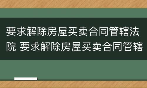 要求解除房屋买卖合同管辖法院 要求解除房屋买卖合同管辖法院怎么判