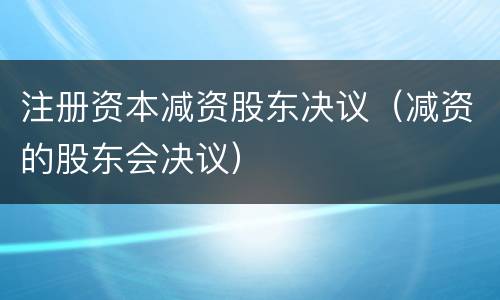 注册资本减资股东决议（减资的股东会决议）