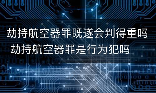 劫持航空器罪既遂会判得重吗 劫持航空器罪是行为犯吗