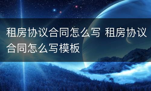 租房协议合同怎么写 租房协议合同怎么写模板