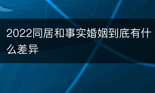 2022同居和事实婚姻到底有什么差异