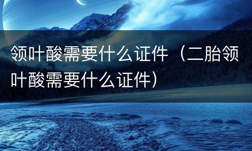 领叶酸需要什么证件（二胎领叶酸需要什么证件）