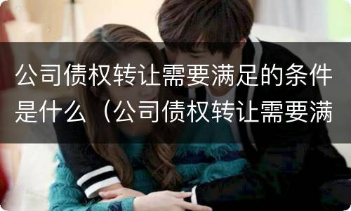 公司债权转让需要满足的条件是什么（公司债权转让需要满足的条件是什么呢）