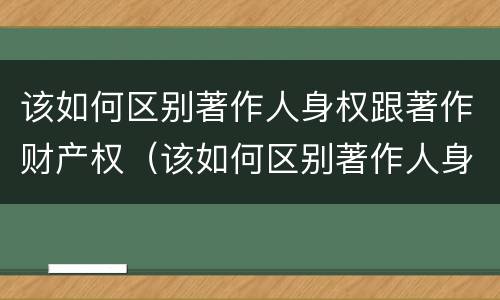 该如何区别著作人身权跟著作财产权（该如何区别著作人身权跟著作财产权的区别）