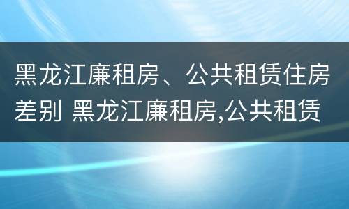 黑龙江廉租房、公共租赁住房差别 黑龙江廉租房,公共租赁住房差别多大