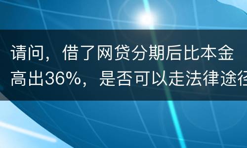 请问，借了网贷分期后比本金高出36%，是否可以走法律途径。