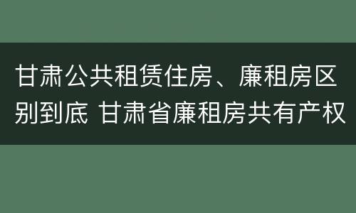 甘肃公共租赁住房、廉租房区别到底 甘肃省廉租房共有产权管理办法
