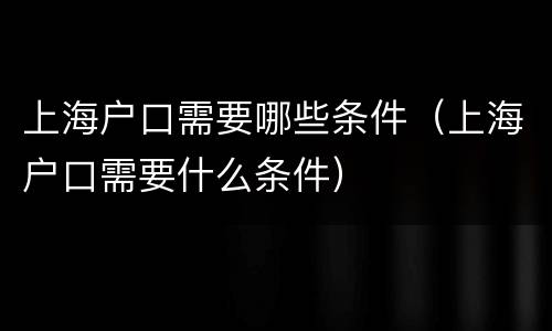 上海户口需要哪些条件（上海户口需要什么条件）