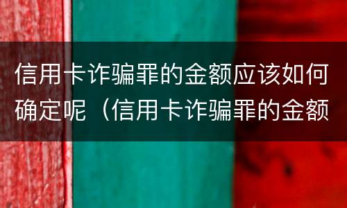 信用卡诈骗罪的金额应该如何确定呢（信用卡诈骗罪的金额应该如何确定呢英语）