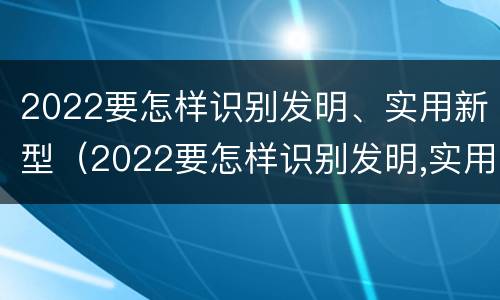 2022要怎样识别发明、实用新型（2022要怎样识别发明,实用新型产品呢）
