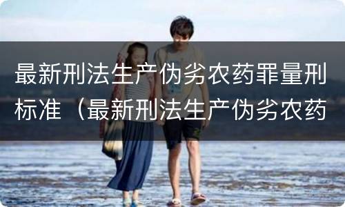 最新刑法生产伪劣农药罪量刑标准（最新刑法生产伪劣农药罪量刑标准表）