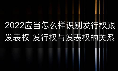 2022应当怎么样识别发行权跟发表权 发行权与发表权的关系