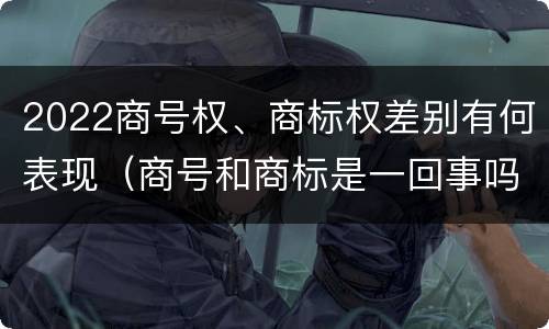 2022商号权、商标权差别有何表现（商号和商标是一回事吗）