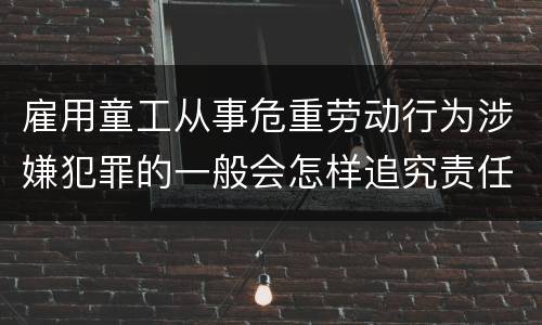 雇用童工从事危重劳动行为涉嫌犯罪的一般会怎样追究责任