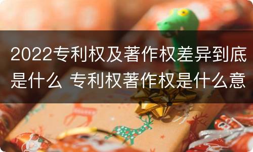2022专利权及著作权差异到底是什么 专利权著作权是什么意思