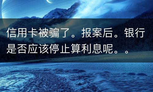 信用卡被骗了。报案后。银行是否应该停止算利息呢。。