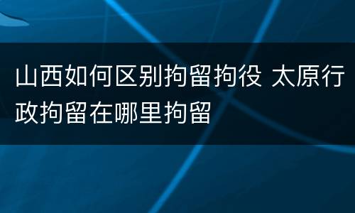 山西如何区别拘留拘役 太原行政拘留在哪里拘留
