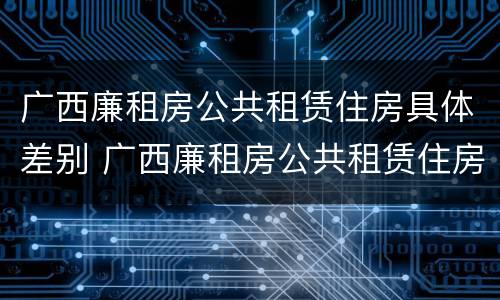 广西廉租房公共租赁住房具体差别 广西廉租房公共租赁住房具体差别有多大