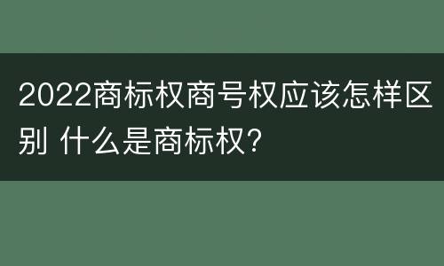 2022商标权商号权应该怎样区别 什么是商标权?