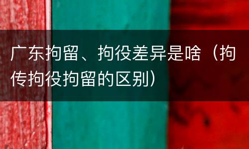 广东拘留、拘役差异是啥（拘传拘役拘留的区别）