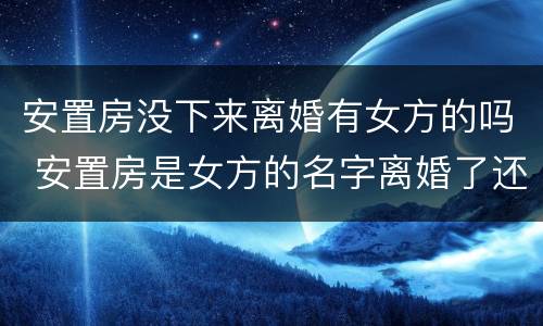 安置房没下来离婚有女方的吗 安置房是女方的名字离婚了还是女方的吗