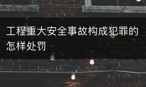 工程重大安全事故构成犯罪的怎样处罚