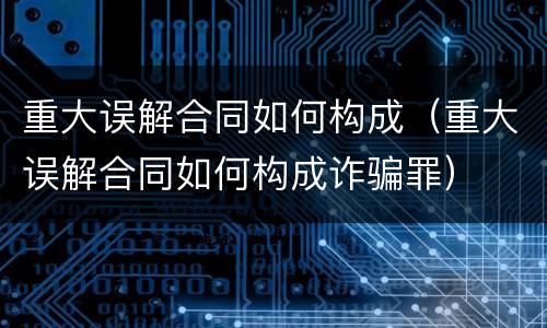 重大误解合同如何构成（重大误解合同如何构成诈骗罪）