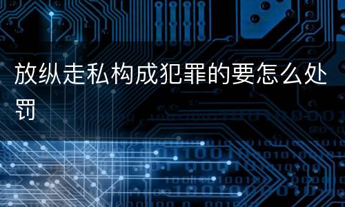 放纵走私构成犯罪的要怎么处罚