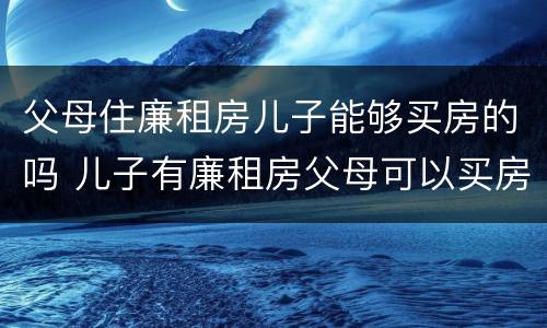 父母住廉租房儿子能够买房的吗 儿子有廉租房父母可以买房吗