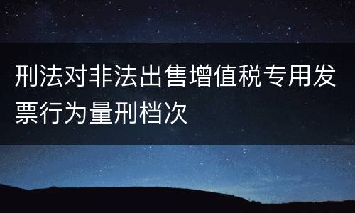 刑法对非法出售增值税专用发票行为量刑档次