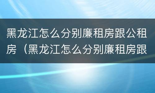 黑龙江怎么分别廉租房跟公租房（黑龙江怎么分别廉租房跟公租房呢）