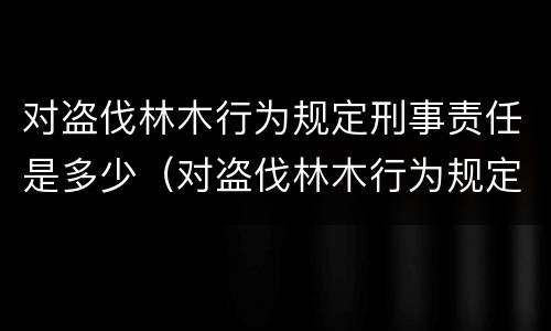 对盗伐林木行为规定刑事责任是多少（对盗伐林木行为规定刑事责任是多少年）