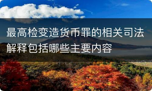 最高检变造货币罪的相关司法解释包括哪些主要内容