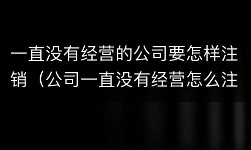 一直没有经营的公司要怎样注销（公司一直没有经营怎么注销）
