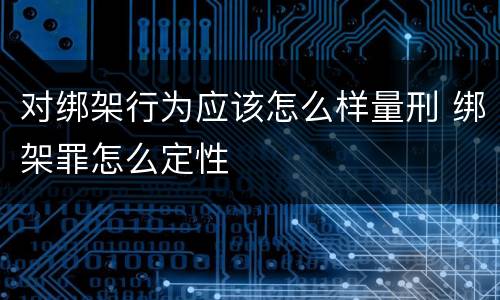 对绑架行为应该怎么样量刑 绑架罪怎么定性