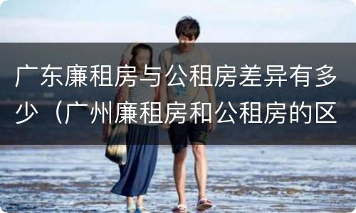 广东廉租房与公租房差异有多少（广州廉租房和公租房的区别）