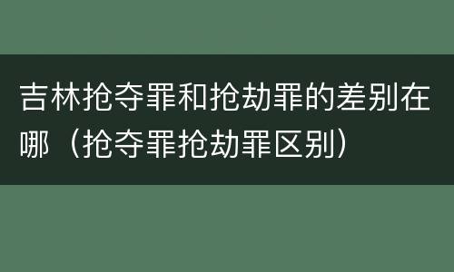 吉林抢夺罪和抢劫罪的差别在哪（抢夺罪抢劫罪区别）