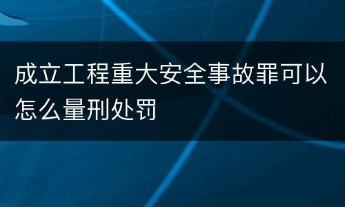 成立工程重大安全事故罪可以怎么量刑处罚