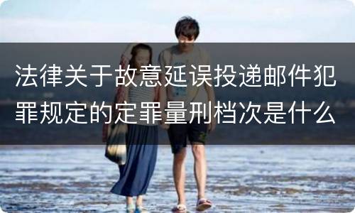 法律关于故意延误投递邮件犯罪规定的定罪量刑档次是什么
