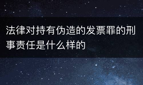 法律对持有伪造的发票罪的刑事责任是什么样的